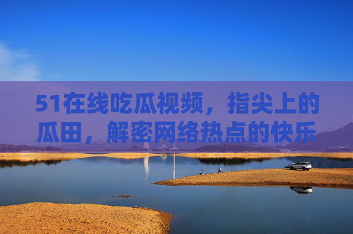51在线吃瓜视频,指尖上的瓜田,解密网络热点的快乐源泉,指尖瓜田,吃瓜的快乐源泉