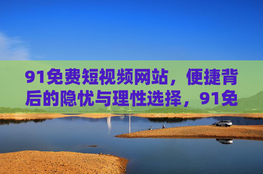 91免费短视频网站,便捷背后的隐忧与理性选择,91免费短视频网站,便捷背后的隐忧与理性选择