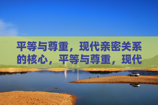 平等与尊重,现代亲密关系的核心,平等与尊重,现代亲密关系的核心