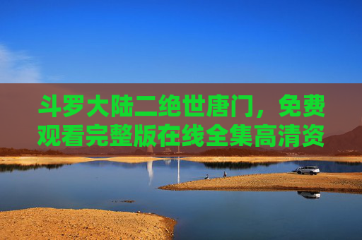斗罗大陆二绝世唐门,免费观看完整版在线全集高清资源全攻略,斗罗大陆二绝世唐门免费观看完整版在线高清资源全攻略