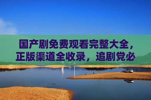 国产剧免费观看完整大全，正版渠道全收录，追剧党必备指南，追剧党必备，国产剧免费观看正版全收录
