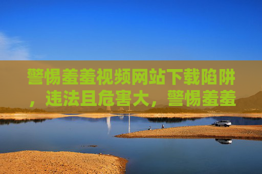 警惕羞羞视频网站下载陷阱，违法且危害大，警惕羞羞视频网站下载陷阱，违法危害大