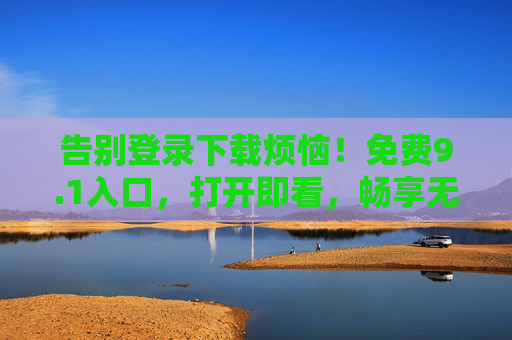 告别登录下载烦恼！免费9.1入口，打开即看，畅享无门槛娱乐，免登录免费入口，打开即看无门槛娱乐