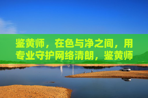 鉴黄师,在色与净之间,用专业守护网络清朗,鉴黄师,色净间的网络清朗守护者