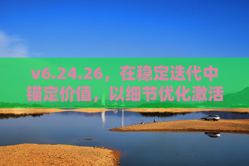 v6.24.26,在稳定迭代中锚定价值,以细节优化激活用户体验,v6.24.26,稳定迭代锚定价值,细节优化激活体验