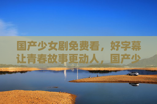 国产少女剧免费看，好字幕让青春故事更动人，国产少女剧免费看，好字幕让青春故事更动人