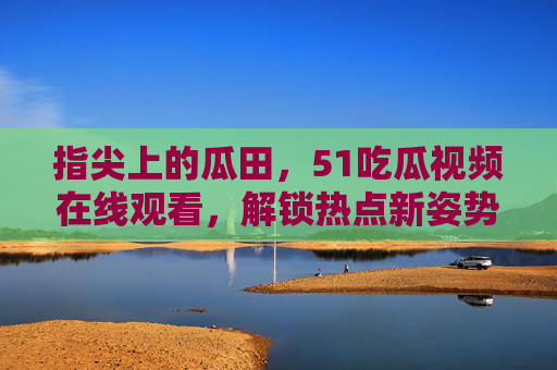 指尖上的瓜田,51吃瓜视频在线观看,解锁热点新姿势,指尖上的瓜田,51吃瓜视频在线观看,解锁热点新姿势