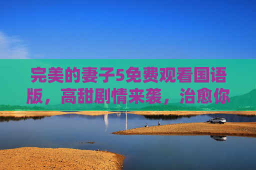 完美的妻子5免费观看国语版，高甜剧情来袭，治愈你的所有不开心！完美的妻子5国语免费观看，高甜剧情治愈不开心