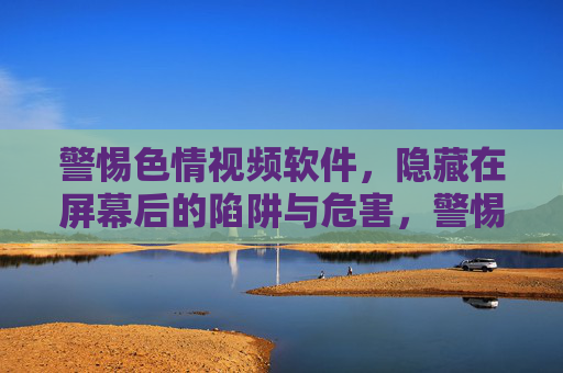 警惕色情视频软件，隐藏在屏幕后的陷阱与危害，警惕色情视频软件，屏幕后的陷阱与危害