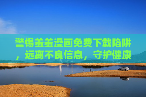 警惕羞羞漫画免费下载陷阱,远离不良信息,守护健康网络空间,警惕羞羞漫画免费下载陷阱,守护健康网络空间