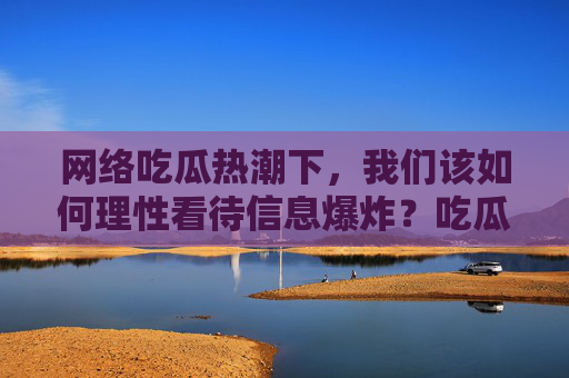 网络吃瓜热潮下,我们该如何理性看待信息爆炸?吃瓜热潮下,理性导航信息爆炸