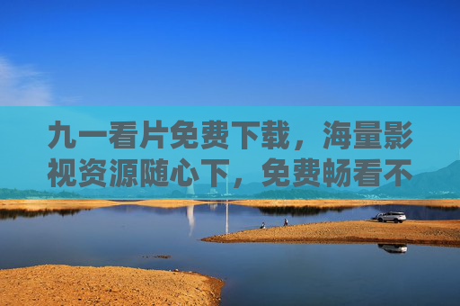 九一看片免费下载，海量影视资源随心下，免费畅看不打烊，九一看片免费下载海量影视资源，随心畅享不打烊
