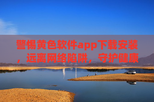 警惕黄色软件app下载安装,远离网络陷阱,守护健康生活,警惕黄色软件陷阱,守护健康网络生活
