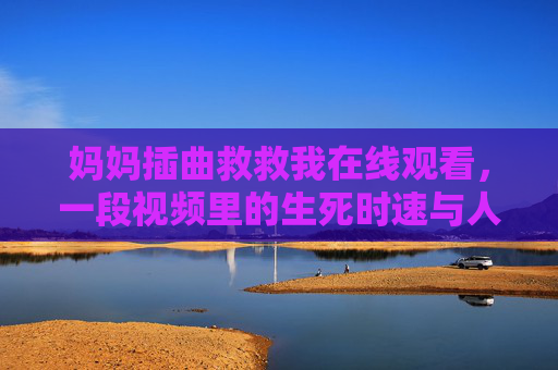妈妈插曲救救我在线观看，一段视频里的生死时速与人间暖流