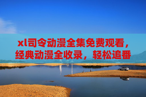 xl司令动漫全集免费观看,经典动漫全收录,轻松追番无压力,xl司令动漫全集免费观看,经典全收录,轻松追番无压力