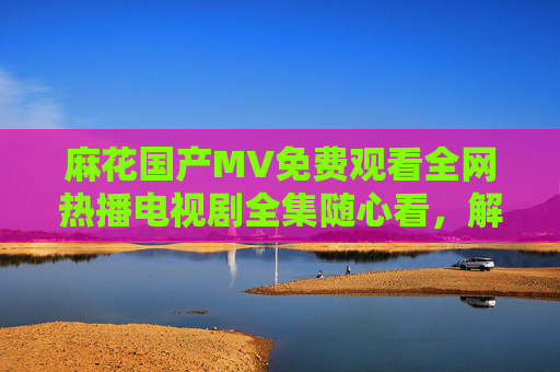 麻花国产MV免费观看全网热播电视剧全集随心看，解锁国风视听盛宴！