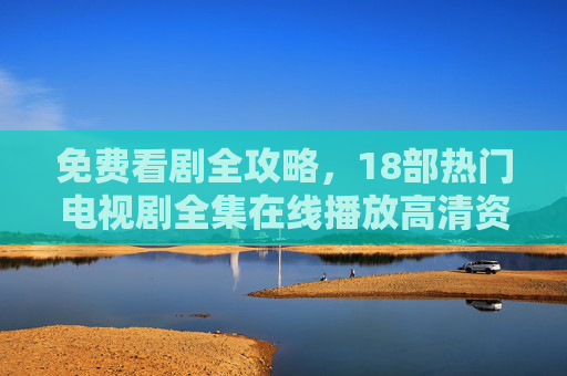 免费看剧全攻略，18部热门电视剧全集在线播放高清资源汇总，免费看剧全攻略，18部热门电视剧高清全集在线播放汇总