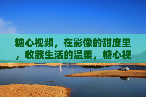 糖心视频,在影像的甜度里,收藏生活的温柔,糖心视频,收藏生活的甜度温柔