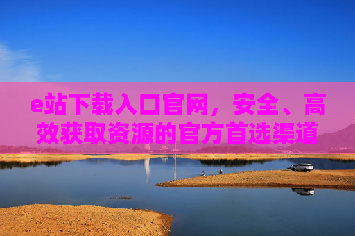 e站下载入口官网,安全、高效获取资源的官方首选渠道,e站官方下载入口,安全高效获取资源的首选渠道