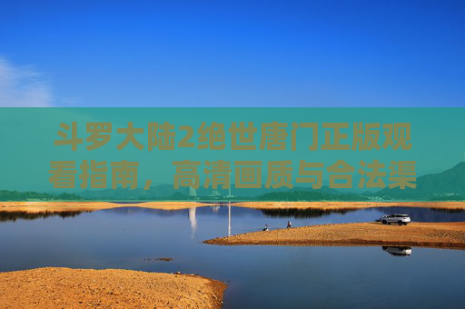 斗罗大陆2绝世唐门正版观看指南,高清画质与合法渠道全解析,斗罗大陆2绝世唐门正版观看指南,高清画质与合法渠道全解析