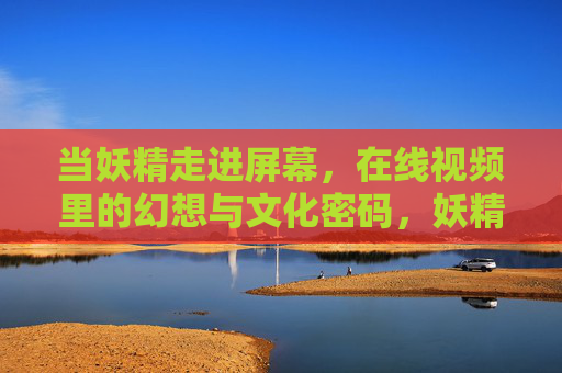 当妖精走进屏幕,在线视频里的幻想与文化密码,妖精入屏,在线视频幻想与文化密码的解码