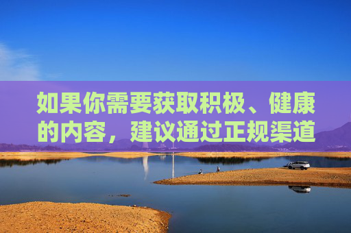 如果你需要获取积极、健康的内容,建议通过正规渠道学习知识、获取资讯,例如关注官方媒体、教育平台等,这些资源能为你提供有益的信息,促进个人成长和社会进步。让我们共同携手,营造一个清朗、和谐的网络空间,正规渠道获取健康内容 共筑清朗网络空间