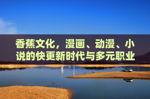 香蕉文化,漫画、动漫、小说的快更新时代与多元职业图景,香蕉文化,漫画、动漫、小说的快更新时代与多元职业图景