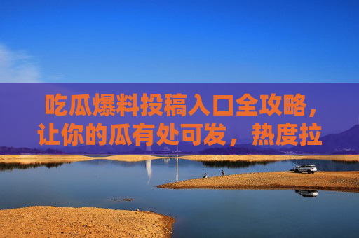 吃瓜爆料投稿入口全攻略,让你的瓜有处可发,热度拉满!吃瓜爆料投稿入口全攻略,瓜有处发,热度拉满!