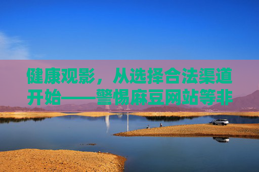 健康观影，从选择合法渠道开始——警惕麻豆网站等非法平台的风险，健康观影，选合法渠道，警惕麻豆等非法平台