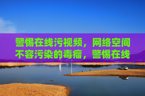 警惕在线污视频，网络空间不容污染的毒瘤，警惕在线污视频，网络空间不容污染的毒瘤