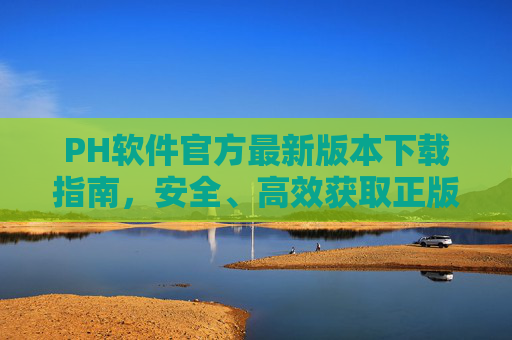 PH软件官方最新版本下载指南，安全、高效获取正版渠道，PH软件官方最新版本安全高效下载指南