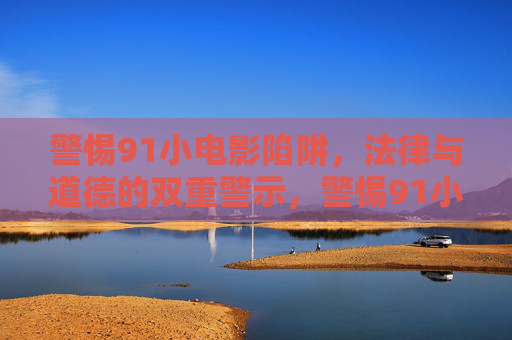 警惕91小电影陷阱,法律与道德的双重警示,警惕91小电影陷阱,法律与道德的双重警示