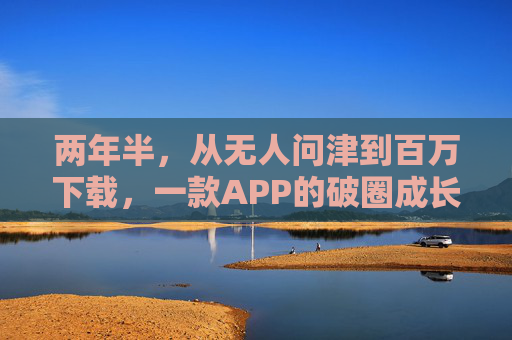 两年半,从无人问津到百万下载,一款APP的破圈成长记,两年半,从无人问津到百万下载的APP破圈成长