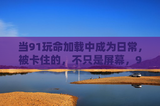 当91玩命加载中成为日常,被卡住的,不只是屏幕,91玩命加载成日常,卡住的何止屏幕