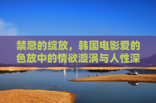 禁忌的绽放,韩国电影爱的色放中的情欲漩涡与人性深渊,爱的色放,禁忌情欲绽放与人性深渊