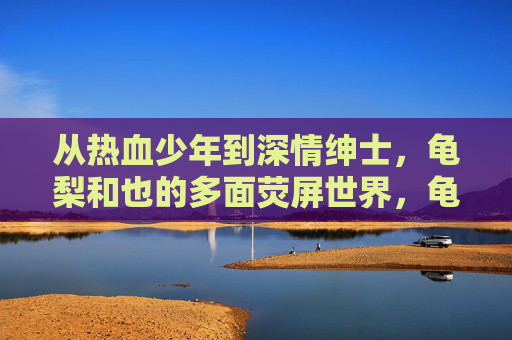 从热血少年到深情绅士,龟梨和也的多面荧屏世界,龟梨和也,荧屏多面,从热血少年到深情绅士