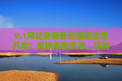 9.1网站免费登录通道全面开启!解锁海量资源,限时福利不容错过,免费登录通道全面开启!解锁海量资源,限时福利速抢