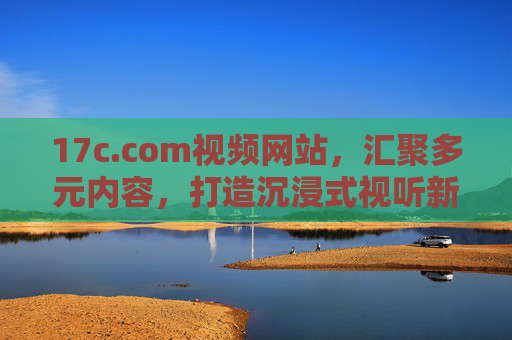 17c.com视频网站,汇聚多元内容,打造沉浸式视听新体验,17c.com视频网站,汇聚多元内容,打造沉浸式视听新体验