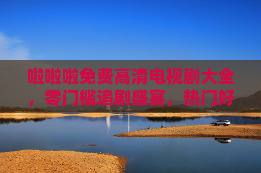 啦啦啦免费高清电视剧大全,零门槛追剧盛宴,热门好剧一次看个够!免费高清电视剧大全,零门槛畅追热门好剧
