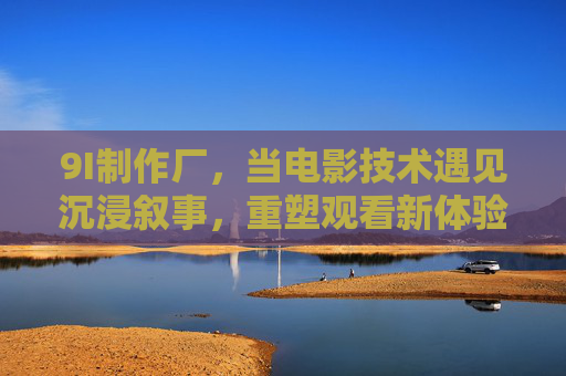 9I制作厂,当电影技术遇见沉浸叙事,重塑观看新体验,9I制作厂,电影技术遇见沉浸叙事,重塑观看新体验