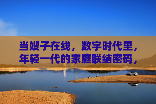 当嫂子在线,数字时代里,年轻一代的家庭联结密码,数字时代嫂子在线,年轻一代的家庭联结新密码
