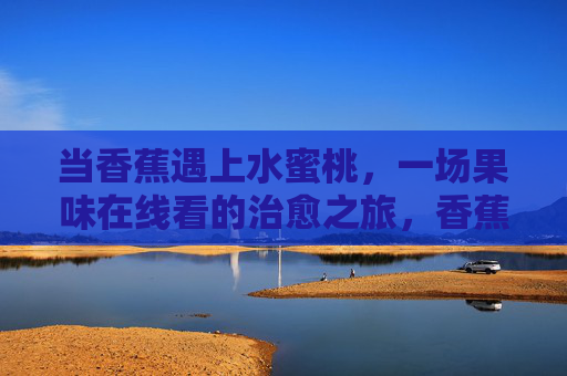 当香蕉遇上水蜜桃,一场果味在线看的治愈之旅,香蕉水蜜桃,治愈果味之旅