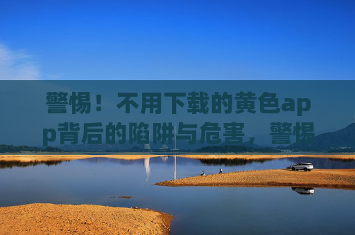 警惕！不用下载的黄色app背后的陷阱与危害，警惕免下载黄色app的陷阱与危害