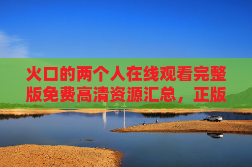火口的两个人在线观看完整版免费高清资源汇总,正版渠道与观影指南,火口的两个人在线观看,免费高清资源汇总与正版渠道指南