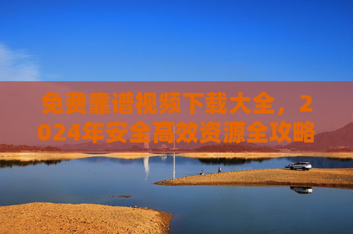 免费靠谱视频下载大全,2024年安全高效资源全攻略,2024年免费靠谱视频下载全攻略,安全高效资源大全