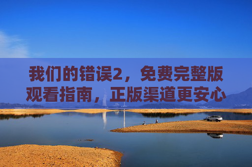 我们的错误2,免费完整版观看指南,正版渠道更安心,我们的错误2免费完整版观看指南,正版渠道更安心