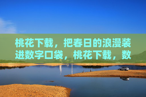 桃花下载,把春日的浪漫装进数字口袋,桃花下载,数字口袋里的春日浪漫