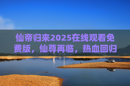 仙帝归来2025在线观看免费版，仙尊再临，热血回归，免费畅享无敌神话！仙帝归来2025，免费畅享热血无敌神话