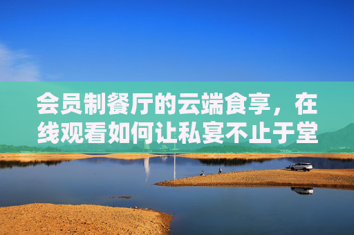 会员制餐厅的云端食享,在线观看如何让私宴不止于堂食,会员制餐厅云端食享,私宴在线,不止堂食