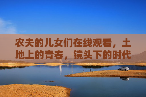 农夫的儿女们在线观看,土地上的青春,镜头下的时代回响,镜头下的土地青春,农夫儿女的时代回响